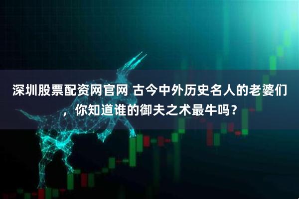 深圳股票配资网官网 古今中外历史名人的老婆们，你知道谁的御夫之术最牛吗？