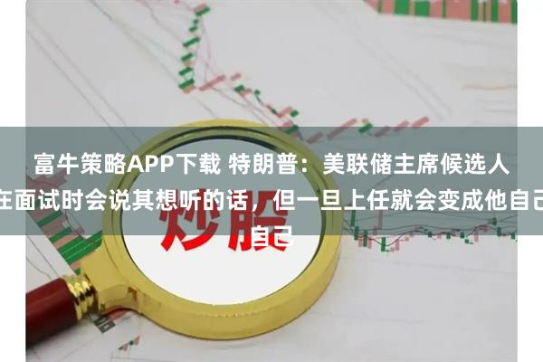 富牛策略APP下载 特朗普：美联储主席候选人在面试时会说其想听的话，但一旦上任就会变成他自己