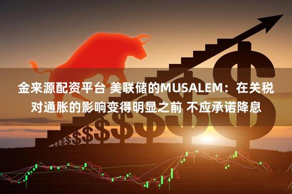 金来源配资平台 美联储的MUSALEM：在关税对通胀的影响变得明显之前 不应承诺降息