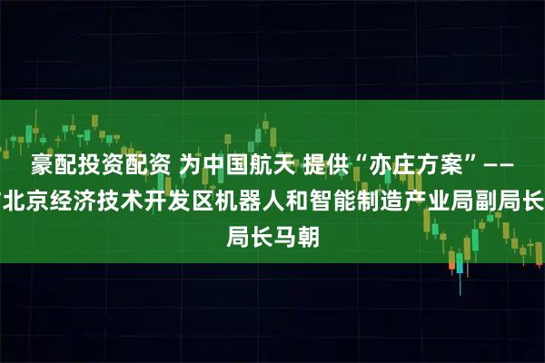 豪配投资配资 为中国航天 提供“亦庄方案”——专访北京经济技术开发区机器人和智能制造产业局副局长马朝