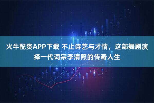 火牛配资APP下载 不止诗艺与才情，这部舞剧演绎一代词宗李清照的传奇人生