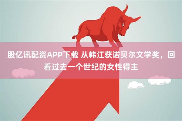 股亿讯配资APP下载 从韩江获诺贝尔文学奖，回看过去一个世纪的女性得主