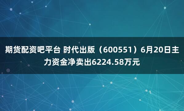 期货配资吧平台 时代出版（600551）6月20日主力资金净卖出6224.58万元