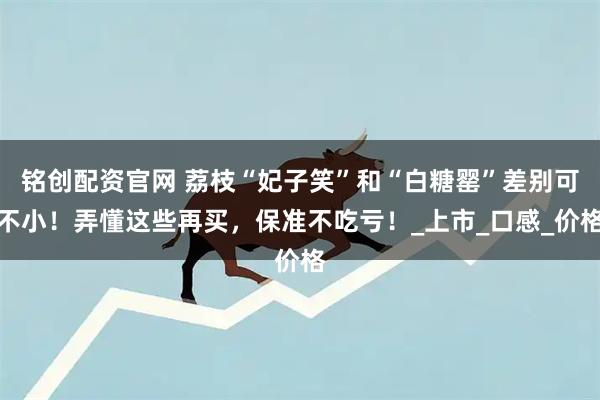 铭创配资官网 荔枝“妃子笑”和“白糖罂”差别可不小！弄懂这些再买，保准不吃亏！_上市_口感_价格