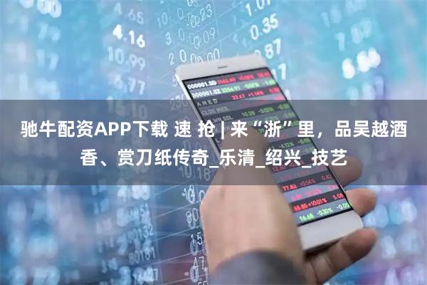 驰牛配资APP下载 速 抢 | 来“浙”里，品吴越酒香、赏刀纸传奇_乐清_绍兴_技艺