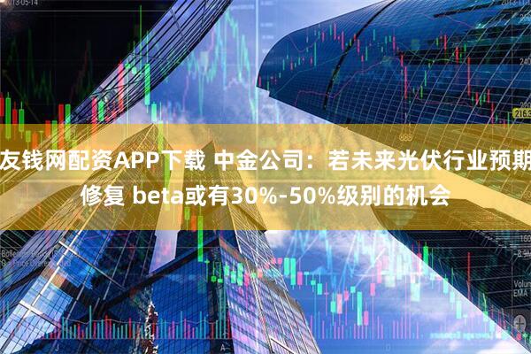 友钱网配资APP下载 中金公司：若未来光伏行业预期修复 beta或有30%-50%级别的机会