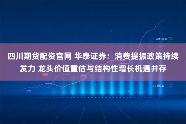 四川期货配资官网 华泰证券：消费提振政策持续发力 龙头价值重估与结构性增长机遇并存
