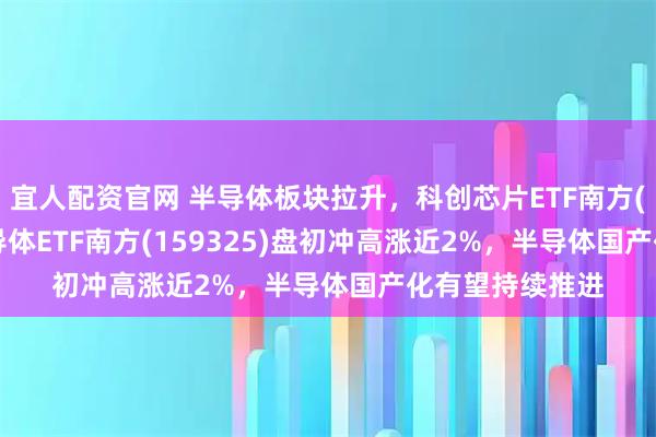 宜人配资官网 半导体板块拉升，科创芯片ETF南方(588890)、半导体ETF南方(159325)盘初冲高涨近2%，半导体国产化有望持续推进