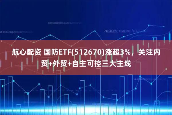 航心配资 国防ETF(512670)涨超3%，关注内贸+外贸+自主可控三大主线