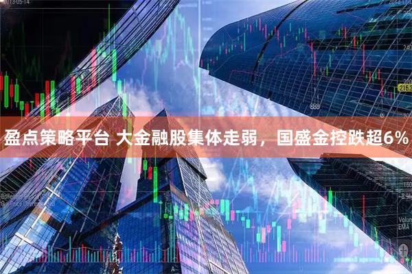 盈点策略平台 大金融股集体走弱，国盛金控跌超6%