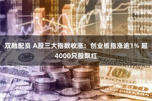 双融配资 A股三大指数收涨：创业板指涨逾1% 超4000只股飘红