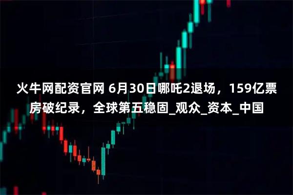 火牛网配资官网 6月30日哪吒2退场，159亿票房破纪录，全球第五稳固_观众_资本_中国