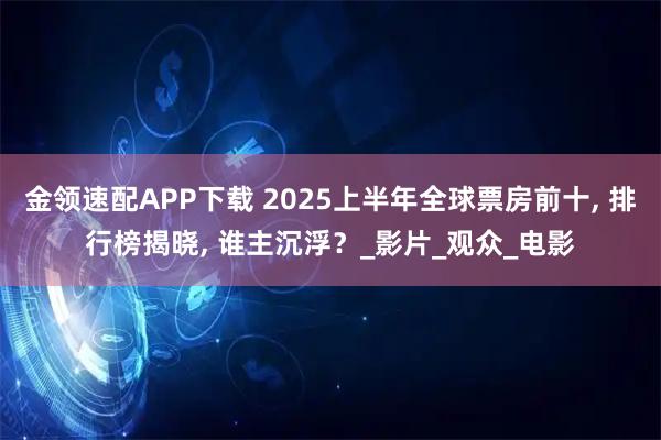 金领速配APP下载 2025上半年全球票房前十, 排行榜揭晓, 谁主沉浮？_影片_观众_电影