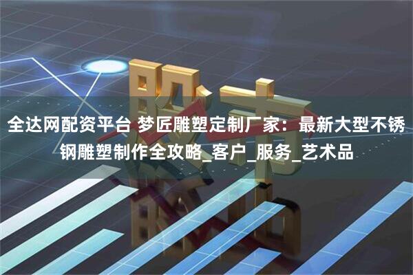 全达网配资平台 梦匠雕塑定制厂家：最新大型不锈钢雕塑制作全攻略_客户_服务_艺术品