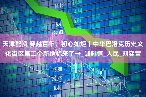 天津配资 穿越百年、初心如炬｜中华巴洛克历史文化街区第二个新地标来了→_咖啡馆_人民_刘奕萱