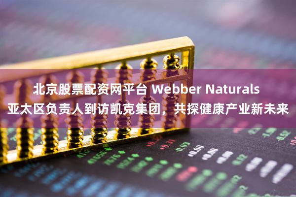 北京股票配资网平台 Webber Naturals 亚太区负责人到访凯克集团，共探健康产业新未来