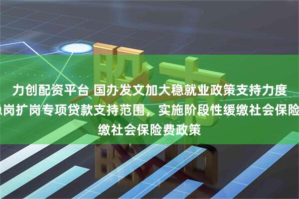 力创配资平台 国办发文加大稳就业政策支持力度 扩大稳岗扩岗专项贷款支持范围，实施阶段性缓缴社会保险费政策
