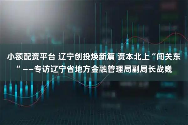 小额配资平台 辽宁创投焕新篇 资本北上“闯关东”——专访辽宁省地方金融管理局副局长战巍