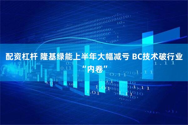 配资杠杆 隆基绿能上半年大幅减亏 BC技术破行业“内卷”