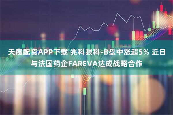 天宸配资APP下载 兆科眼科-B盘中涨超5% 近日与法国药企FAREVA达成战略合作