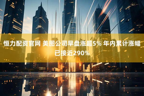 恒力配资官网 美图公司早盘涨超5% 年内累计涨幅已接近290%