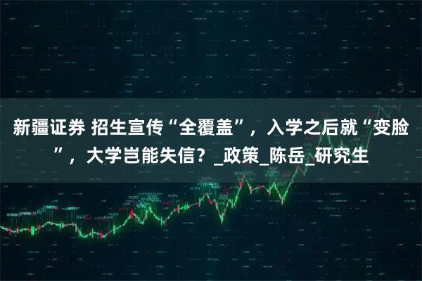 新疆证券 招生宣传“全覆盖”，入学之后就“变脸”，大学岂能失信？_政策_陈岳_研究生