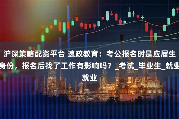 沪深策略配资平台 速政教育：考公报名时是应届生身份，报名后找了工作有影响吗？_考试_毕业生_就业