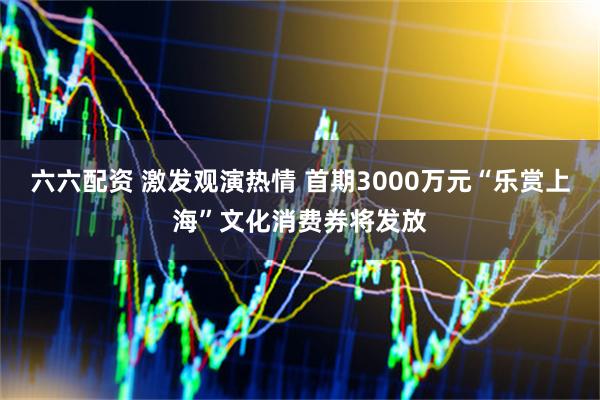 六六配资 激发观演热情 首期3000万元“乐赏上海”文化消费券将发放