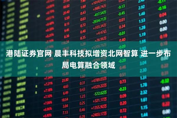 港陆证券官网 晨丰科技拟增资北网智算 进一步布局电算融合领域