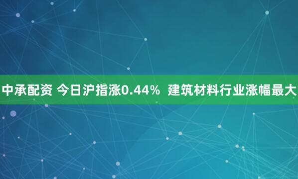 中承配资 今日沪指涨0.44%  建筑材料行业涨幅最大