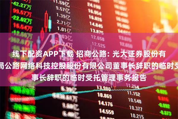 线下配资APP下载 招商公路: 光大证券股份有限公司关于招商局公路网络科技控股股份有限公司董事长辞职的临时受托管理事务报告