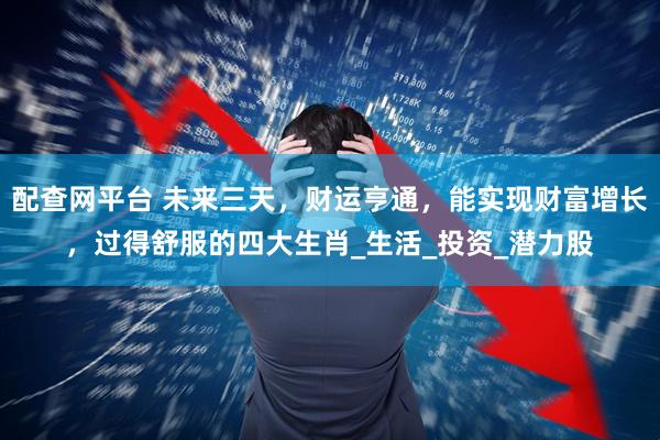 配查网平台 未来三天，财运亨通，能实现财富增长，过得舒服的四大生肖_生活_投资_潜力股