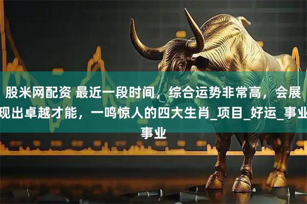 股米网配资 最近一段时间，综合运势非常高，会展现出卓越才能，一鸣惊人的四大生肖_项目_好运_事业