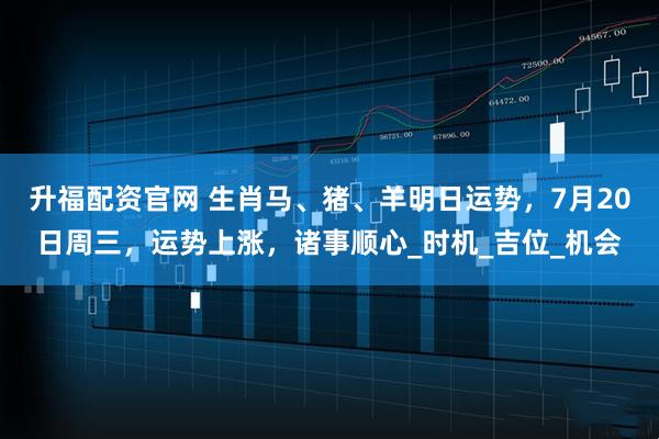 升福配资官网 生肖马、猪、羊明日运势，7月20日周三，运势上涨，诸事顺心_时机_吉位_机会