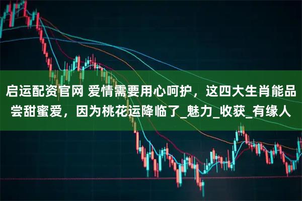 启运配资官网 爱情需要用心呵护，这四大生肖能品尝甜蜜爱，因为桃花运降临了_魅力_收获_有缘人