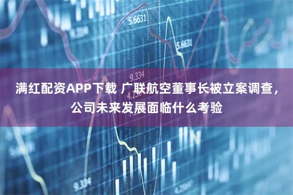 满红配资APP下载 广联航空董事长被立案调查，公司未来发展面临什么考验