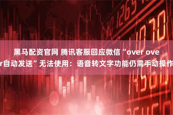 黑马配资官网 腾讯客服回应微信“over over自动发送”无法使用：语音转文字功能仍需手动操作