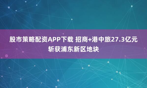 股市策略配资APP下载 招商+港中旅27.3亿元斩获浦东新区地块