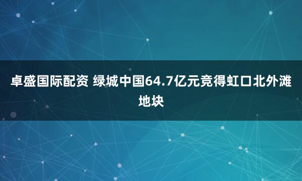 卓盛国际配资 绿城中国64.7亿元竞得虹口北外滩地块