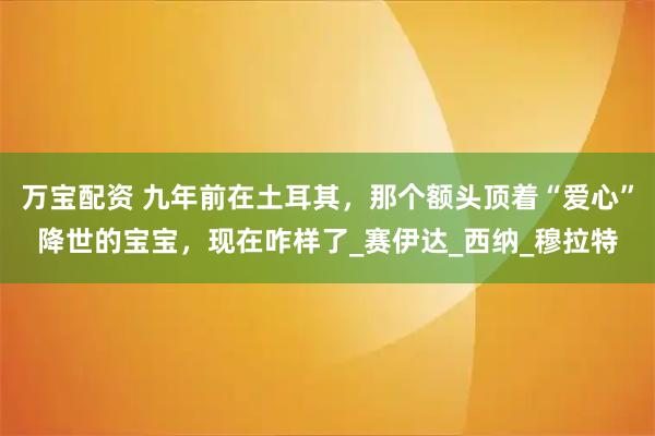 万宝配资 九年前在土耳其，那个额头顶着“爱心”降世的宝宝，现在咋样了_赛伊达_西纳_穆拉特