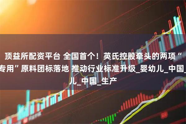 顶益所配资平台 全国首个！英氏控股牵头的两项“婴辅专用”原料团标落地 推动行业标准升级_婴幼儿_中国_生产