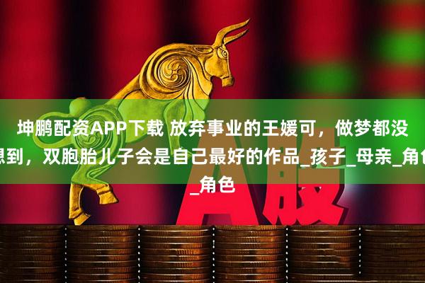 坤鹏配资APP下载 放弃事业的王媛可，做梦都没想到，双胞胎儿子会是自己最好的作品_孩子_母亲_角色