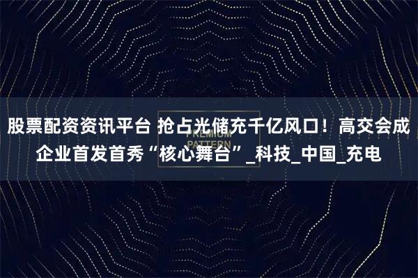 股票配资资讯平台 抢占光储充千亿风口!高交会成企业首发首秀“核心舞台”_科技_中国_充电