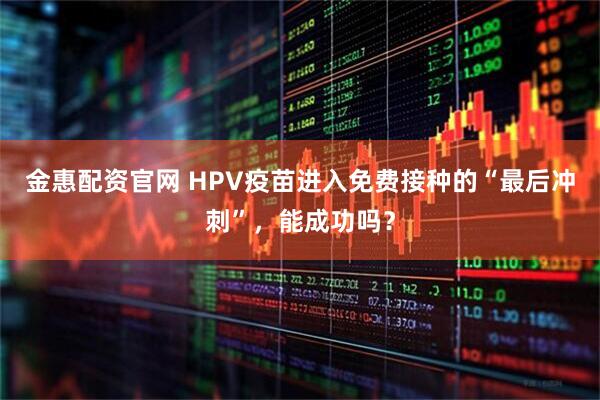 金惠配资官网 HPV疫苗进入免费接种的“最后冲刺”，能成功吗？