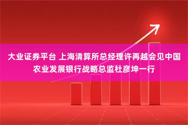 大业证券平台 上海清算所总经理许再越会见中国农业发展银行战略总监杜彦坤一行