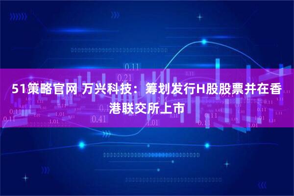 51策略官网 万兴科技:筹划发行H股股票并在香港联交所上市
