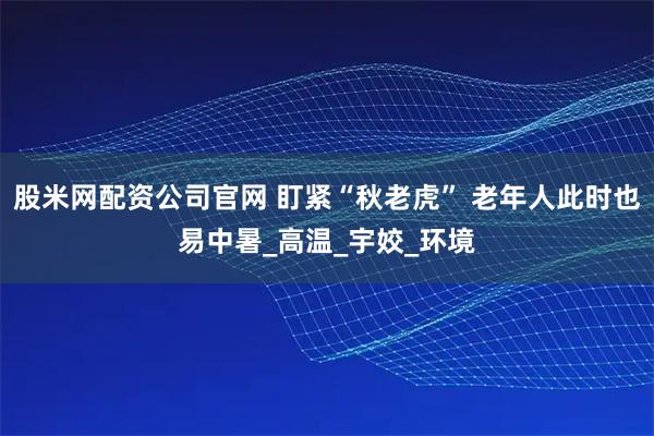 股米网配资公司官网 盯紧“秋老虎” 老年人此时也易中暑_高温_宇姣_环境