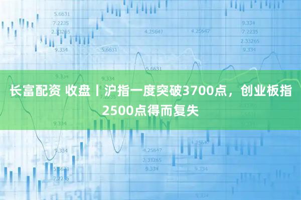 长富配资 收盘丨沪指一度突破3700点，创业板指2500点得而复失