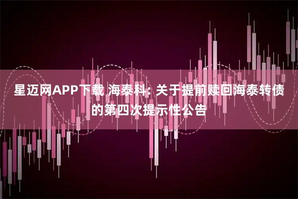 星迈网APP下载 海泰科: 关于提前赎回海泰转债的第四次提示性公告