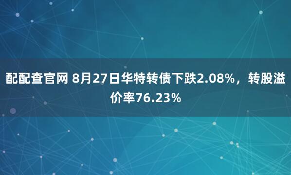 配配查官网 8月27日华特转债下跌2.08%，转股溢价率76.23%